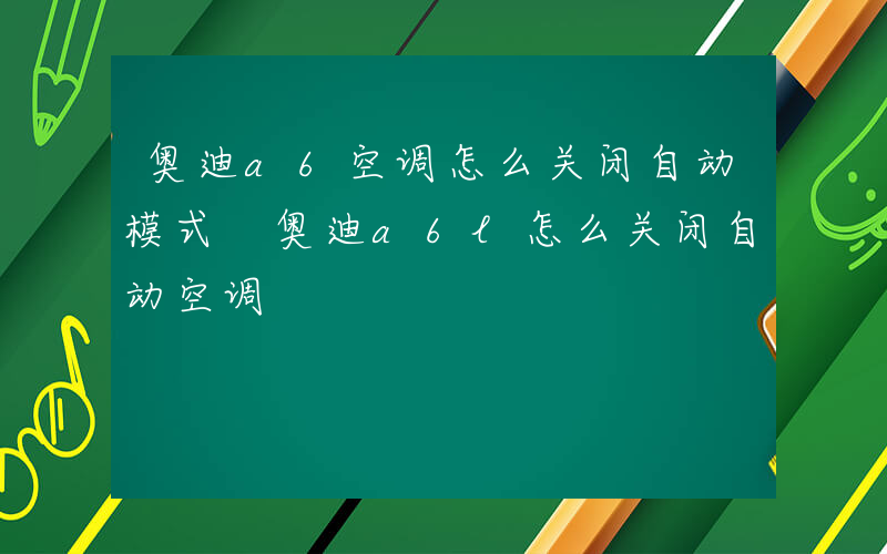 奥迪a6空调怎么关闭自动模式 奥迪a6l怎么关闭自动空调